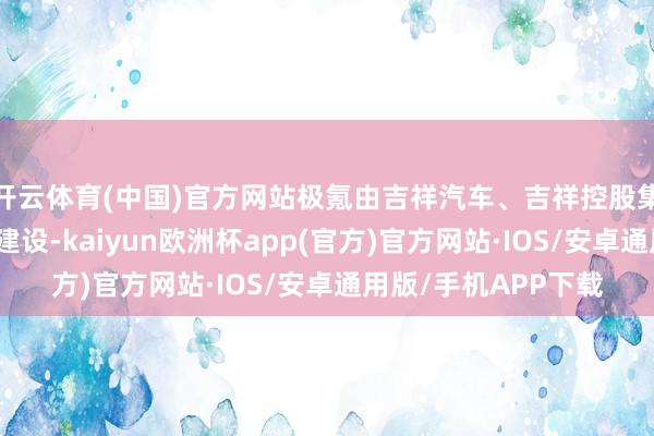 开云体育(中国)官方网站极氪由吉祥汽车、吉祥控股集团在宁波共同投资建设-kaiyun欧洲杯app(官方)官方网站·IOS/安卓通用版/手机APP下载