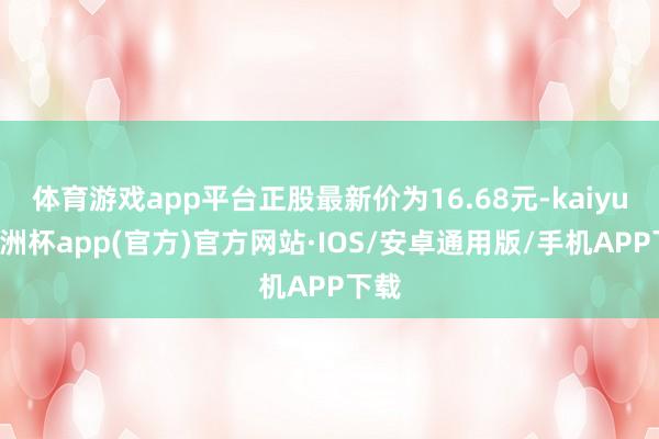 体育游戏app平台正股最新价为16.68元-kaiyun欧洲杯app(官方)官方网站·IOS/安卓通用版/手机APP下载