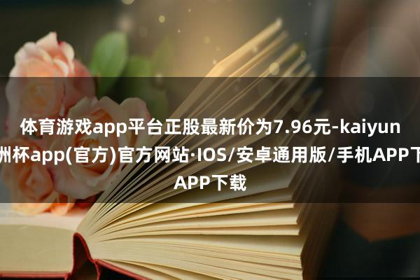 体育游戏app平台正股最新价为7.96元-kaiyun欧洲杯app(官方)官方网站·IOS/安卓通用版/手机APP下载