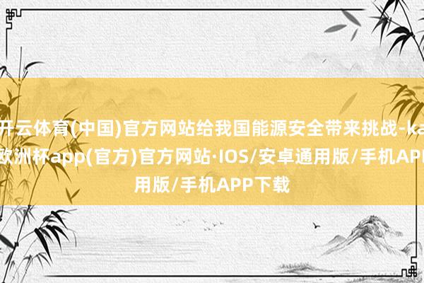 开云体育(中国)官方网站给我国能源安全带来挑战-kaiyun欧洲杯app(官方)官方网站·IOS/安卓通用版/手机APP下载