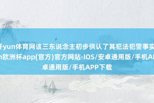 开yun体育网该三东说念主初步供认了其犯法犯警事实-kaiyun欧洲杯app(官方)官方网站·IOS/安卓通用版/手机APP下载