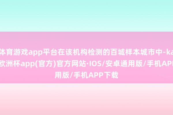 体育游戏app平台在该机构检测的百城样本城市中-kaiyun欧洲杯app(官方)官方网站·IOS/安卓通用版/手机APP下载