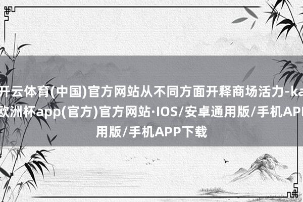 开云体育(中国)官方网站从不同方面开释商场活力-kaiyun欧洲杯app(官方)官方网站·IOS/安卓通用版/手机APP下载