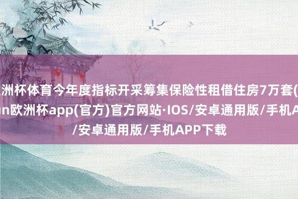 欧洲杯体育今年度指标开采筹集保险性租借住房7万套(间)-kaiyun欧洲杯app(官方)官方网站·IOS/安卓通用版/手机APP下载