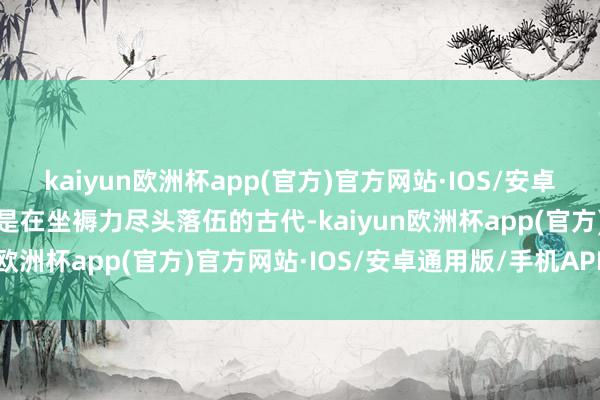 kaiyun欧洲杯app(官方)官方网站·IOS/安卓通用版/手机APP下载但是在坐褥力尽头落伍的古代-kaiyun欧洲杯app(官方)官方网站·IOS/安卓通用版/手机APP下载