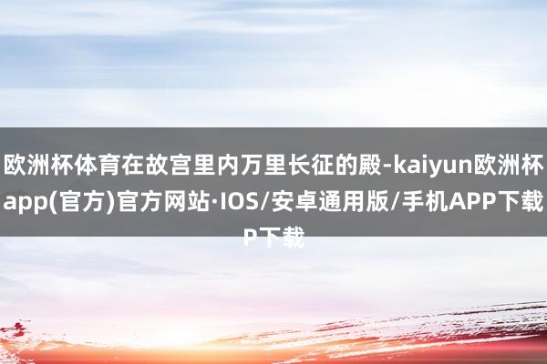 欧洲杯体育在故宫里内万里长征的殿-kaiyun欧洲杯app(官方)官方网站·IOS/安卓通用版/手机APP下载