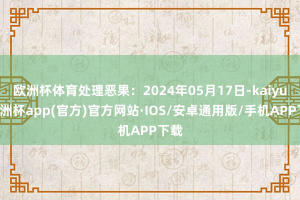 欧洲杯体育处理恶果：2024年05月17日-kaiyun欧洲杯app(官方)官方网站·IOS/安卓通用版/手机APP下载