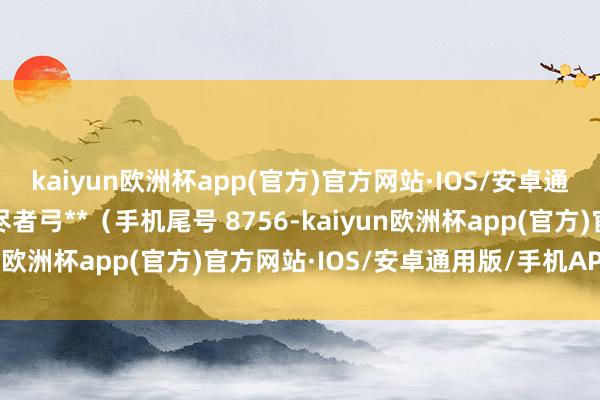 kaiyun欧洲杯app(官方)官方网站·IOS/安卓通用版/手机APP下载耗尽者弓**（手机尾号 8756-kaiyun欧洲杯app(官方)官方网站·IOS/安卓通用版/手机APP下载