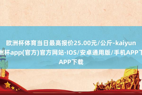 欧洲杯体育当日最高报价25.00元/公斤-kaiyun欧洲杯app(官方)官方网站·IOS/安卓通用版/手机APP下载