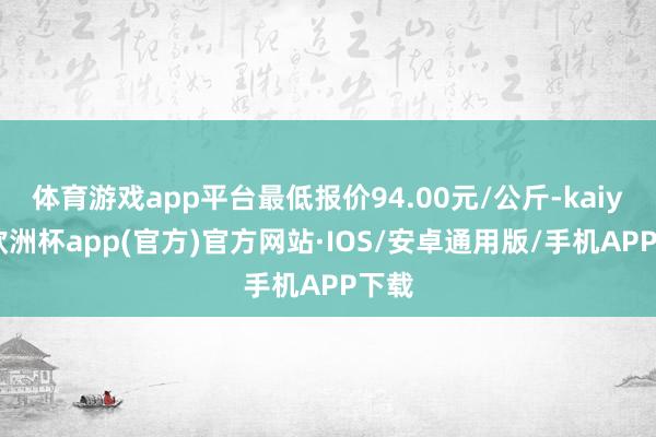 体育游戏app平台最低报价94.00元/公斤-kaiyun欧洲杯app(官方)官方网站·IOS/安卓通用版/手机APP下载