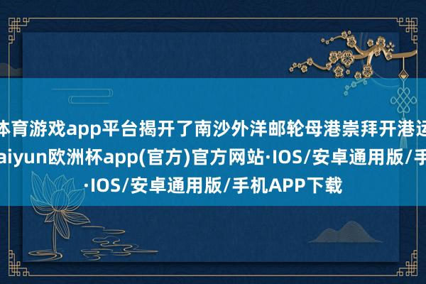 体育游戏app平台揭开了南沙外洋邮轮母港崇拜开港运营的序幕-kaiyun欧洲杯app(官方)官方网站·IOS/安卓通用版/手机APP下载