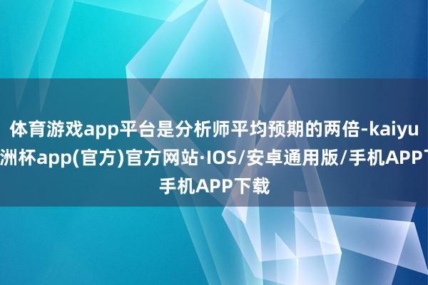 体育游戏app平台是分析师平均预期的两倍-kaiyun欧洲杯app(官方)官方网站·IOS/安卓通用版/手机APP下载