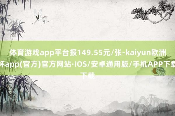 体育游戏app平台报149.55元/张-kaiyun欧洲杯app(官方)官方网站·IOS/安卓通用版/手机APP下载