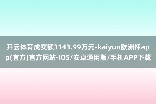 开云体育成交额3143.99万元-kaiyun欧洲杯app(官方)官方网站·IOS/安卓通用版/手机APP下载