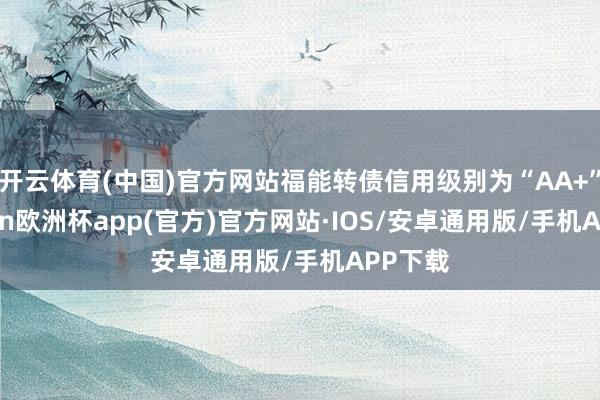 开云体育(中国)官方网站福能转债信用级别为“AA+”-kaiyun欧洲杯app(官方)官方网站·IOS/安卓通用版/手机APP下载