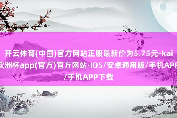 开云体育(中国)官方网站正股最新价为5.75元-kaiyun欧洲杯app(官方)官方网站·IOS/安卓通用版/手机APP下载