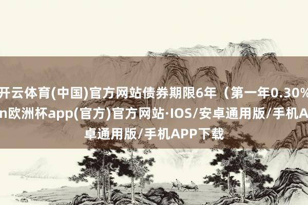 开云体育(中国)官方网站债券期限6年（第一年0.30%-kaiyun欧洲杯app(官方)官方网站·IOS/安卓通用版/手机APP下载