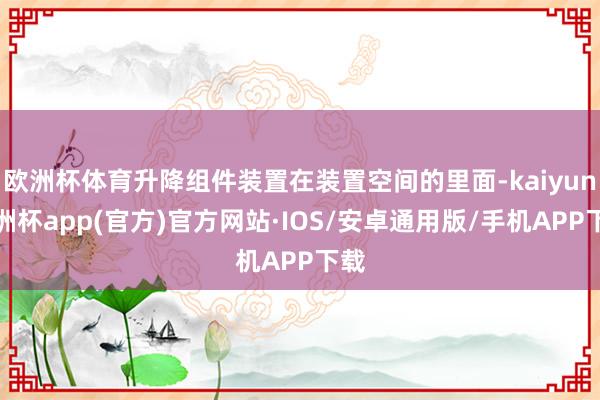 欧洲杯体育升降组件装置在装置空间的里面-kaiyun欧洲杯app(官方)官方网站·IOS/安卓通用版/手机APP下载