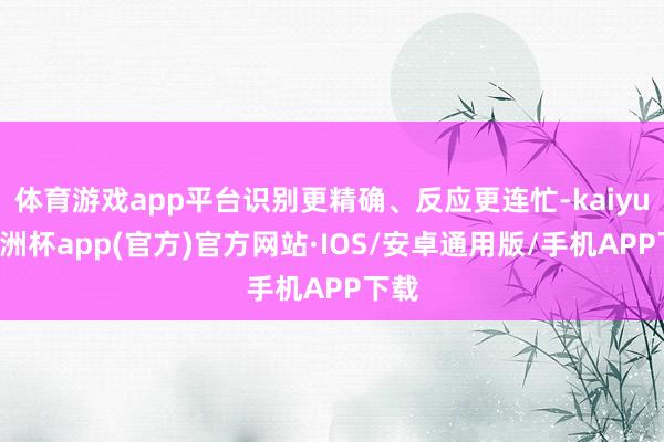 体育游戏app平台识别更精确、反应更连忙-kaiyun欧洲杯app(官方)官方网站·IOS/安卓通用版/手机APP下载