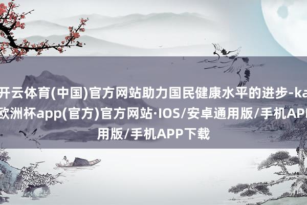 开云体育(中国)官方网站助力国民健康水平的进步-kaiyun欧洲杯app(官方)官方网站·IOS/安卓通用版/手机APP下载