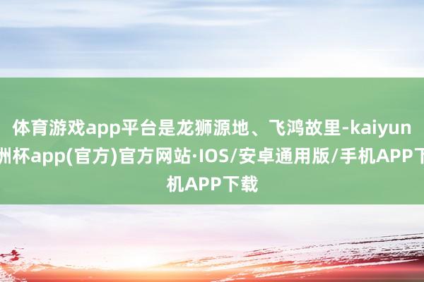 体育游戏app平台是龙狮源地、飞鸿故里-kaiyun欧洲杯app(官方)官方网站·IOS/安卓通用版/手机APP下载