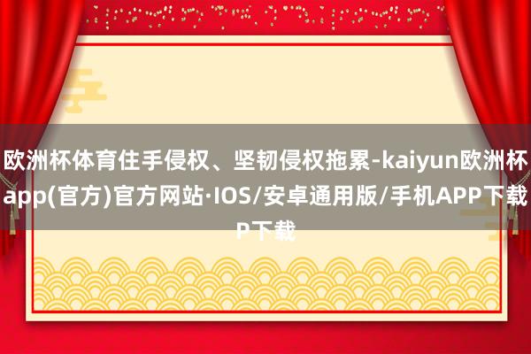 欧洲杯体育住手侵权、坚韧侵权拖累-kaiyun欧洲杯app(官方)官方网站·IOS/安卓通用版/手机APP下载