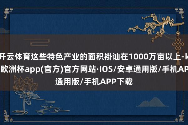 开云体育这些特色产业的面积褂讪在1000万亩以上-kaiyun欧洲杯app(官方)官方网站·IOS/安卓通用版/手机APP下载