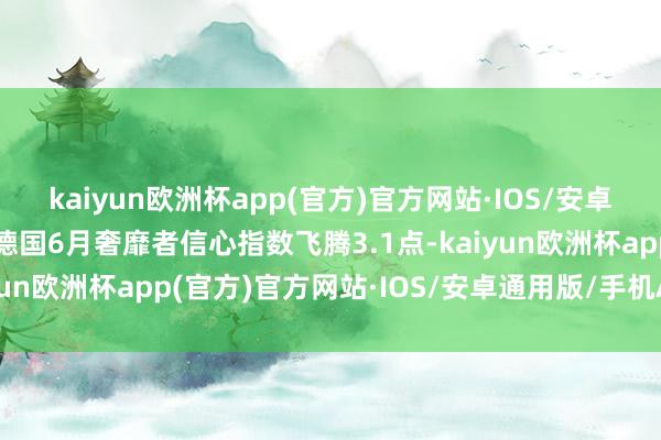 kaiyun欧洲杯app(官方)官方网站·IOS/安卓通用版/手机APP下载德国6月奢靡者信心指数飞腾3.1点-kaiyun欧洲杯app(官方)官方网站·IOS/安卓通用版/手机APP下载