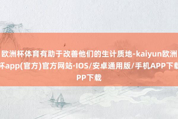 欧洲杯体育有助于改善他们的生计质地-kaiyun欧洲杯app(官方)官方网站·IOS/安卓通用版/手机APP下载