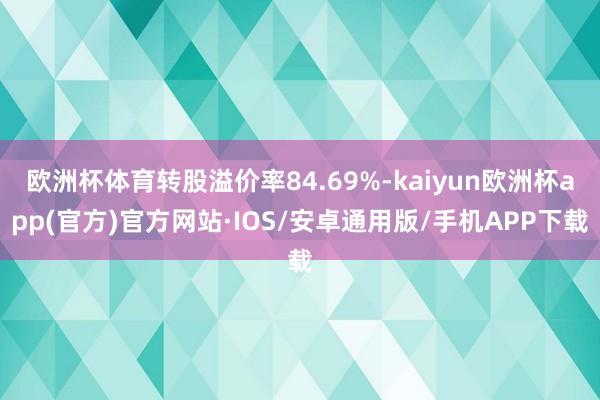 欧洲杯体育转股溢价率84.69%-kaiyun欧洲杯app(官方)官方网站·IOS/安卓通用版/手机APP下载