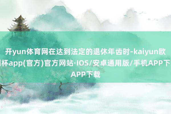 开yun体育网在达到法定的退休年齿时-kaiyun欧洲杯app(官方)官方网站·IOS/安卓通用版/手机APP下载