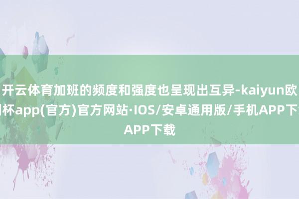 开云体育加班的频度和强度也呈现出互异-kaiyun欧洲杯app(官方)官方网站·IOS/安卓通用版/手机APP下载