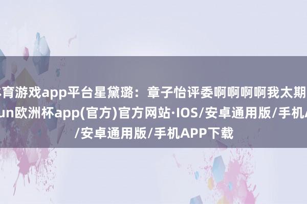 体育游戏app平台星黛璐：章子怡评委啊啊啊啊我太期待了-kaiyun欧洲杯app(官方)官方网站·IOS/安卓通用版/手机APP下载