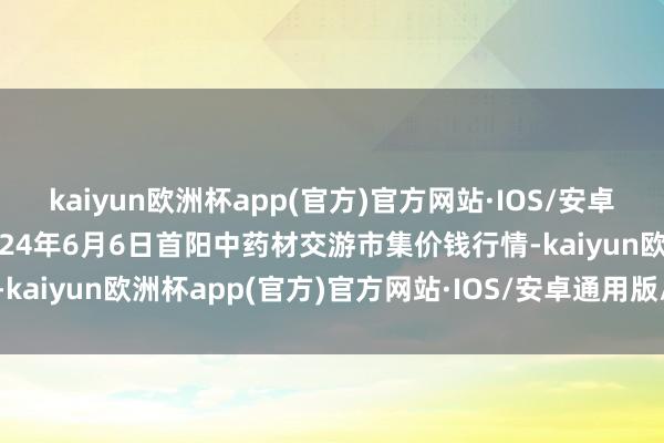 kaiyun欧洲杯app(官方)官方网站·IOS/安卓通用版/手机APP下载2024年6月6日首阳中药材交游市集价钱行情-kaiyun欧洲杯app(官方)官方网站·IOS/安卓通用版/手机APP下载