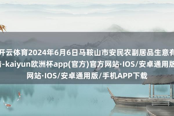 开云体育2024年6月6日马鞍山市安民农副居品生意有限公司价钱行情-kaiyun欧洲杯app(官方)官方网站·IOS/安卓通用版/手机APP下载