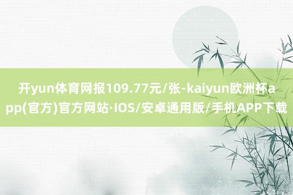 开yun体育网报109.77元/张-kaiyun欧洲杯app(官方)官方网站·IOS/安卓通用版/手机APP下载