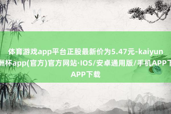 体育游戏app平台正股最新价为5.47元-kaiyun欧洲杯app(官方)官方网站·IOS/安卓通用版/手机APP下载