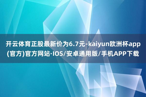 开云体育正股最新价为6.7元-kaiyun欧洲杯app(官方)官方网站·IOS/安卓通用版/手机APP下载