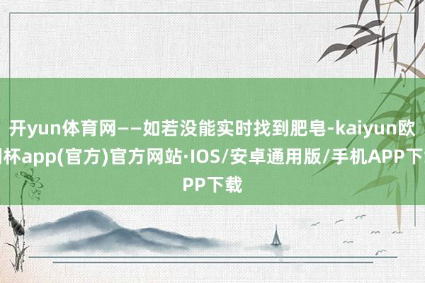 开yun体育网——如若没能实时找到肥皂-kaiyun欧洲杯app(官方)官方网站·IOS/安卓通用版/手机APP下载