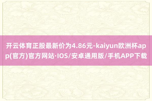 开云体育正股最新价为4.86元-kaiyun欧洲杯app(官方)官方网站·IOS/安卓通用版/手机APP下载