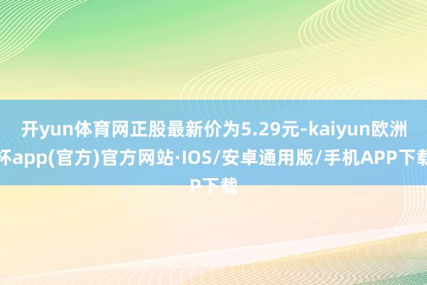 开yun体育网正股最新价为5.29元-kaiyun欧洲杯app(官方)官方网站·IOS/安卓通用版/手机APP下载