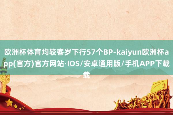 欧洲杯体育均较客岁下行57个BP-kaiyun欧洲杯app(官方)官方网站·IOS/安卓通用版/手机APP下载