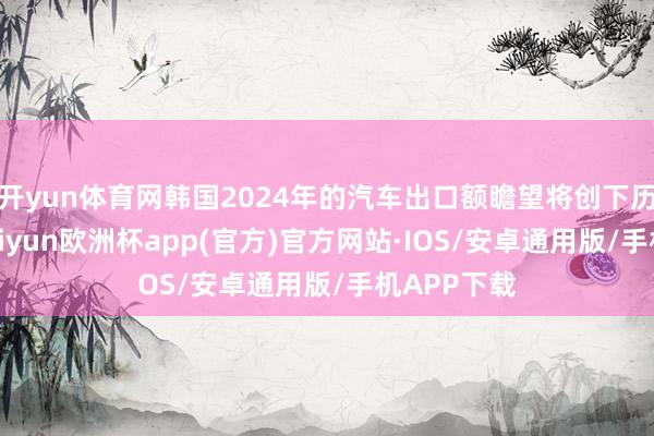 开yun体育网韩国2024年的汽车出口额瞻望将创下历史新高-kaiyun欧洲杯app(官方)官方网站·IOS/安卓通用版/手机APP下载