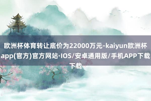 欧洲杯体育转让底价为22000万元-kaiyun欧洲杯app(官方)官方网站·IOS/安卓通用版/手机APP下载