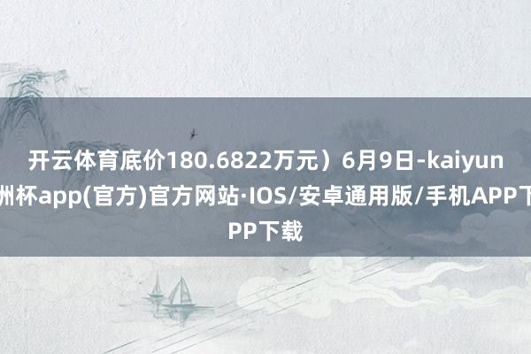 开云体育底价180.6822万元）6月9日-kaiyun欧洲杯app(官方)官方网站·IOS/安卓通用版/手机APP下载