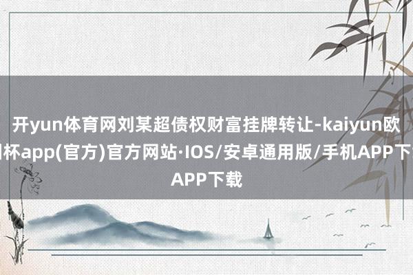 开yun体育网刘某超债权财富挂牌转让-kaiyun欧洲杯app(官方)官方网站·IOS/安卓通用版/手机APP下载