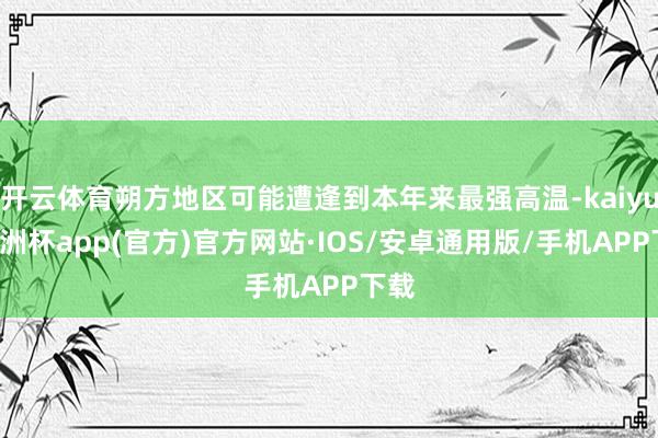 开云体育朔方地区可能遭逢到本年来最强高温-kaiyun欧洲杯app(官方)官方网站·IOS/安卓通用版/手机APP下载