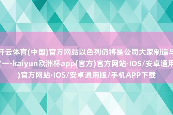 开云体育(中国)官方网站以色列仍将是公司大家制造与研发的关节场所之一-kaiyun欧洲杯app(官方)官方网站·IOS/安卓通用版/手机APP下载