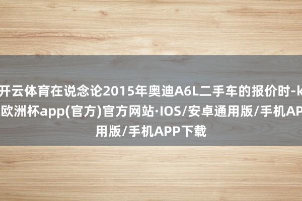 开云体育在说念论2015年奥迪A6L二手车的报价时-kaiyun欧洲杯app(官方)官方网站·IOS/安卓通用版/手机APP下载