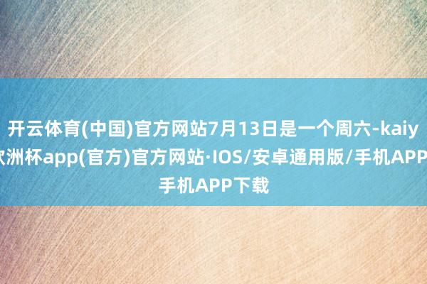 开云体育(中国)官方网站7月13日是一个周六-kaiyun欧洲杯app(官方)官方网站·IOS/安卓通用版/手机APP下载